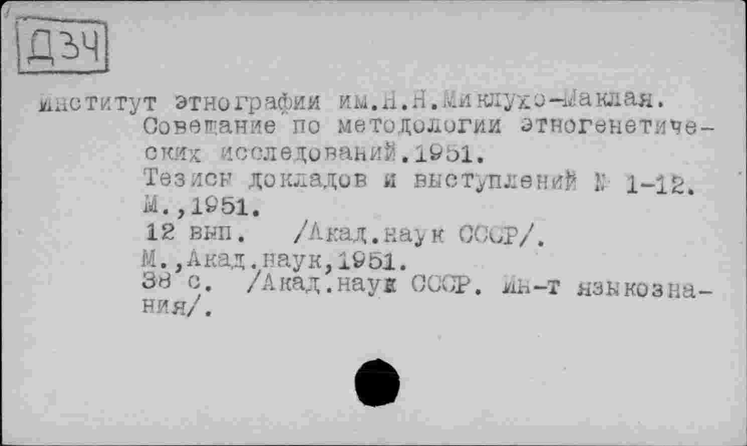 ﻿)ДЬЧ
институт этнографии им.А.Н. Аиклулэ-баклан.
Совещание по методологии этногенетических: исследований.1951.
Тезиси докладов и выступлений 1; 1-12
Ы. ,19'51.
12 внп. /Акад.наук СССР/.
М.,Акад.наук,1951.
38 с /Акад.наук СССР, ян-т языкознания/.